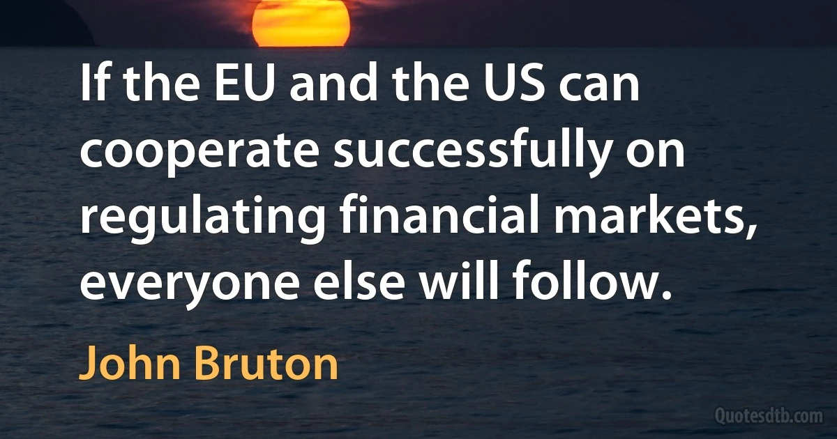 If the EU and the US can cooperate successfully on regulating financial markets, everyone else will follow. (John Bruton)