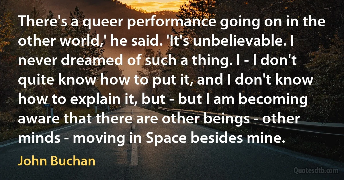 There's a queer performance going on in the other world,' he said. 'It's unbelievable. I never dreamed of such a thing. I - I don't quite know how to put it, and I don't know how to explain it, but - but I am becoming aware that there are other beings - other minds - moving in Space besides mine. (John Buchan)