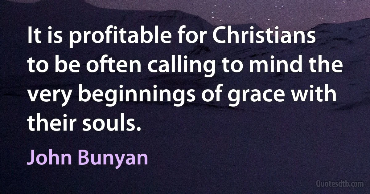 It is profitable for Christians to be often calling to mind the very beginnings of grace with their souls. (John Bunyan)