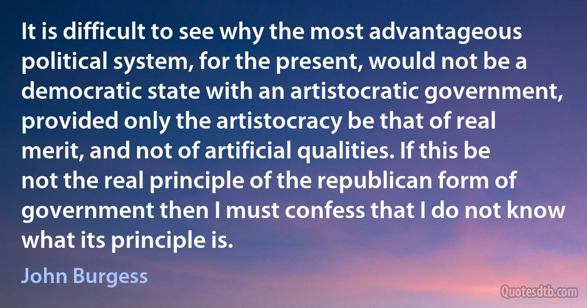 It is difficult to see why the most advantageous political system, for the present, would not be a democratic state with an artistocratic government, provided only the artistocracy be that of real merit, and not of artificial qualities. If this be not the real principle of the republican form of government then I must confess that I do not know what its principle is. (John Burgess)