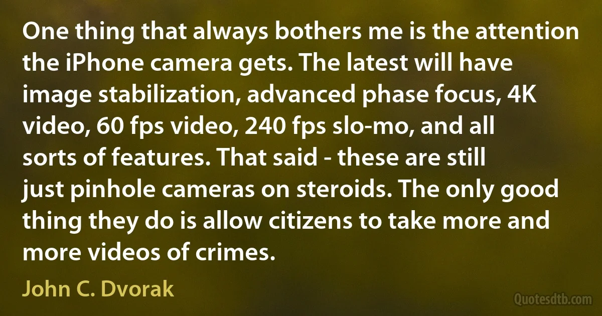 One thing that always bothers me is the attention the iPhone camera gets. The latest will have image stabilization, advanced phase focus, 4K video, 60 fps video, 240 fps slo-mo, and all sorts of features. That said - these are still just pinhole cameras on steroids. The only good thing they do is allow citizens to take more and more videos of crimes. (John C. Dvorak)