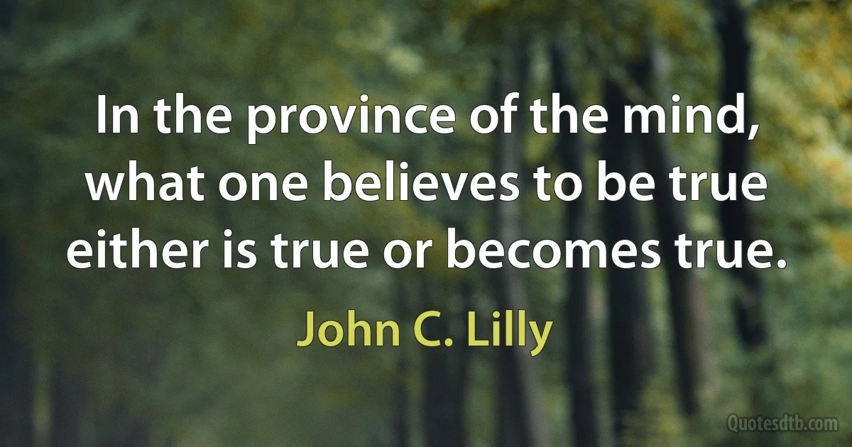 In the province of the mind, what one believes to be true either is true or becomes true. (John C. Lilly)