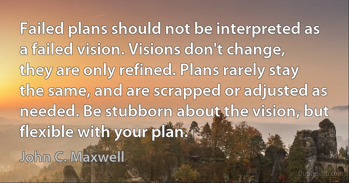 Failed plans should not be interpreted as a failed vision. Visions don't change, they are only refined. Plans rarely stay the same, and are scrapped or adjusted as needed. Be stubborn about the vision, but flexible with your plan. (John C. Maxwell)