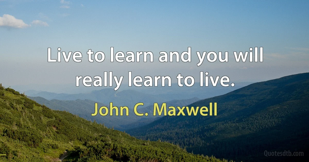 Live to learn and you will really learn to live. (John C. Maxwell)