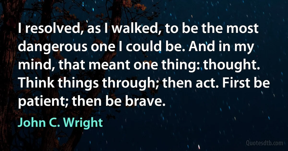 I resolved, as I walked, to be the most dangerous one I could be. And in my mind, that meant one thing: thought. Think things through; then act. First be patient; then be brave. (John C. Wright)