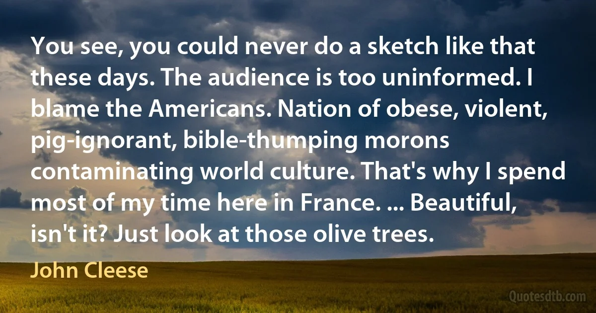 You see, you could never do a sketch like that these days. The audience is too uninformed. I blame the Americans. Nation of obese, violent, pig-ignorant, bible-thumping morons contaminating world culture. That's why I spend most of my time here in France. ... Beautiful, isn't it? Just look at those olive trees. (John Cleese)