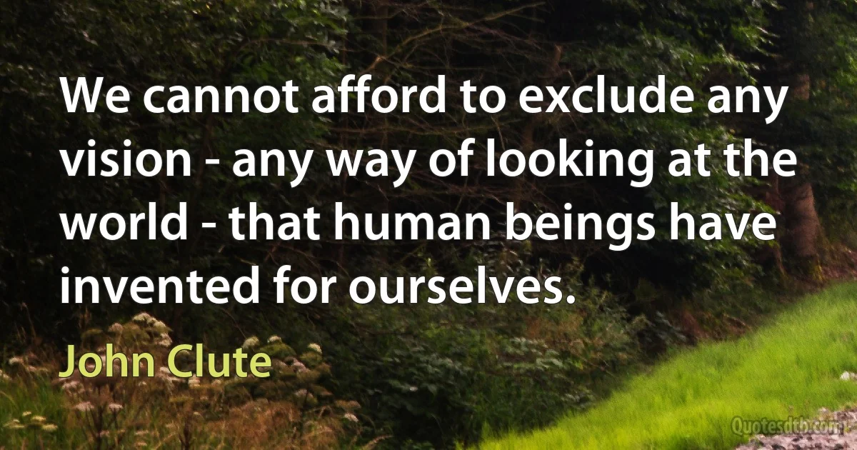 We cannot afford to exclude any vision - any way of looking at the world - that human beings have invented for ourselves. (John Clute)