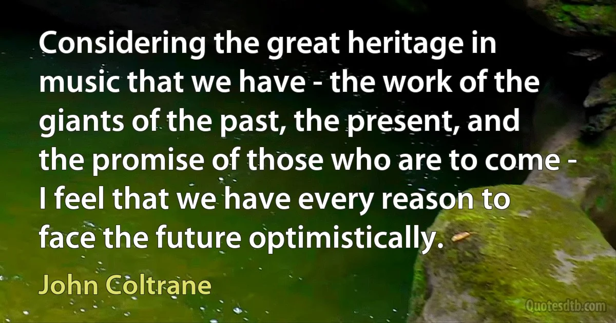 Considering the great heritage in music that we have - the work of the giants of the past, the present, and the promise of those who are to come - I feel that we have every reason to face the future optimistically. (John Coltrane)