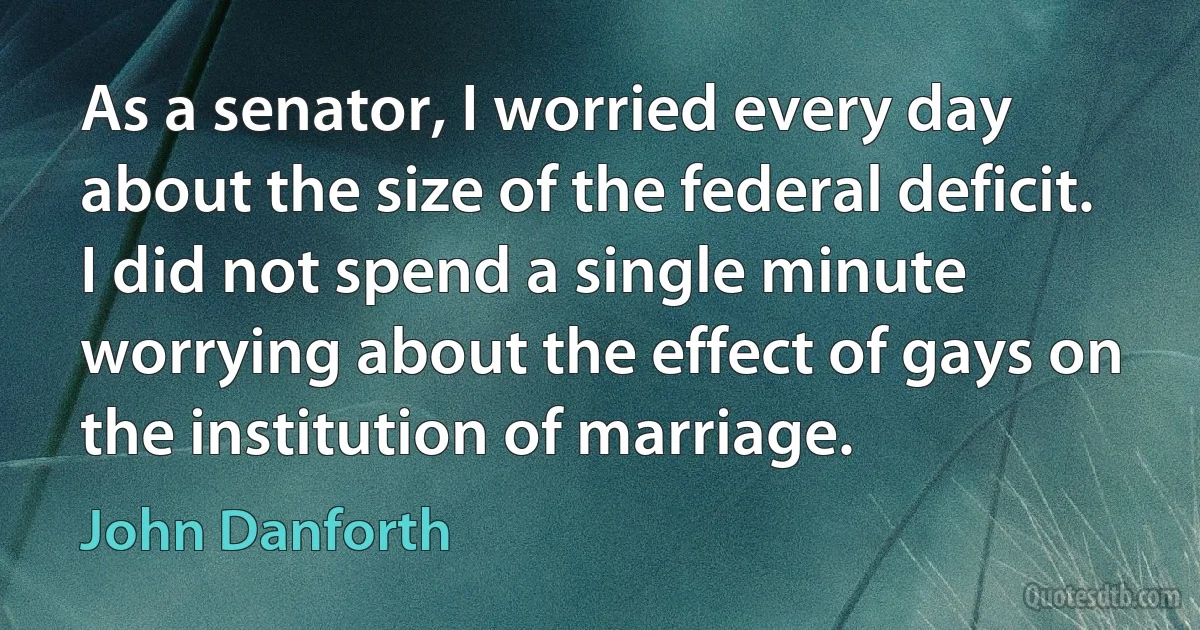 As a senator, I worried every day about the size of the federal deficit. I did not spend a single minute worrying about the effect of gays on the institution of marriage. (John Danforth)