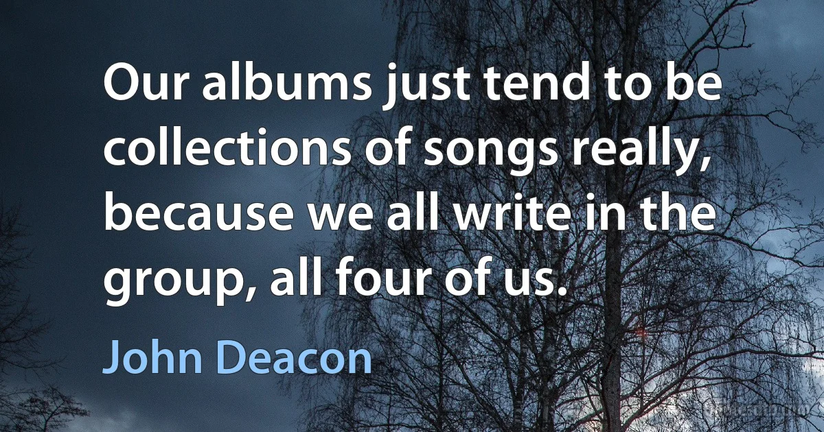 Our albums just tend to be collections of songs really, because we all write in the group, all four of us. (John Deacon)