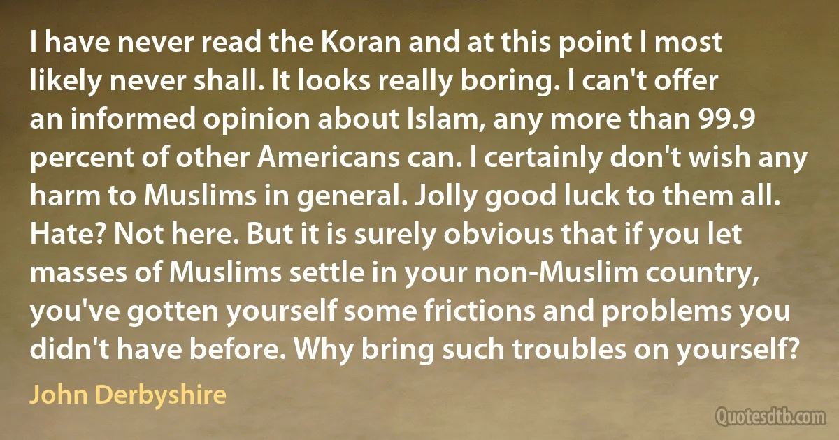 I have never read the Koran and at this point I most likely never shall. It looks really boring. I can't offer an informed opinion about Islam, any more than 99.9 percent of other Americans can. I certainly don't wish any harm to Muslims in general. Jolly good luck to them all. Hate? Not here. But it is surely obvious that if you let masses of Muslims settle in your non-Muslim country, you've gotten yourself some frictions and problems you didn't have before. Why bring such troubles on yourself? (John Derbyshire)