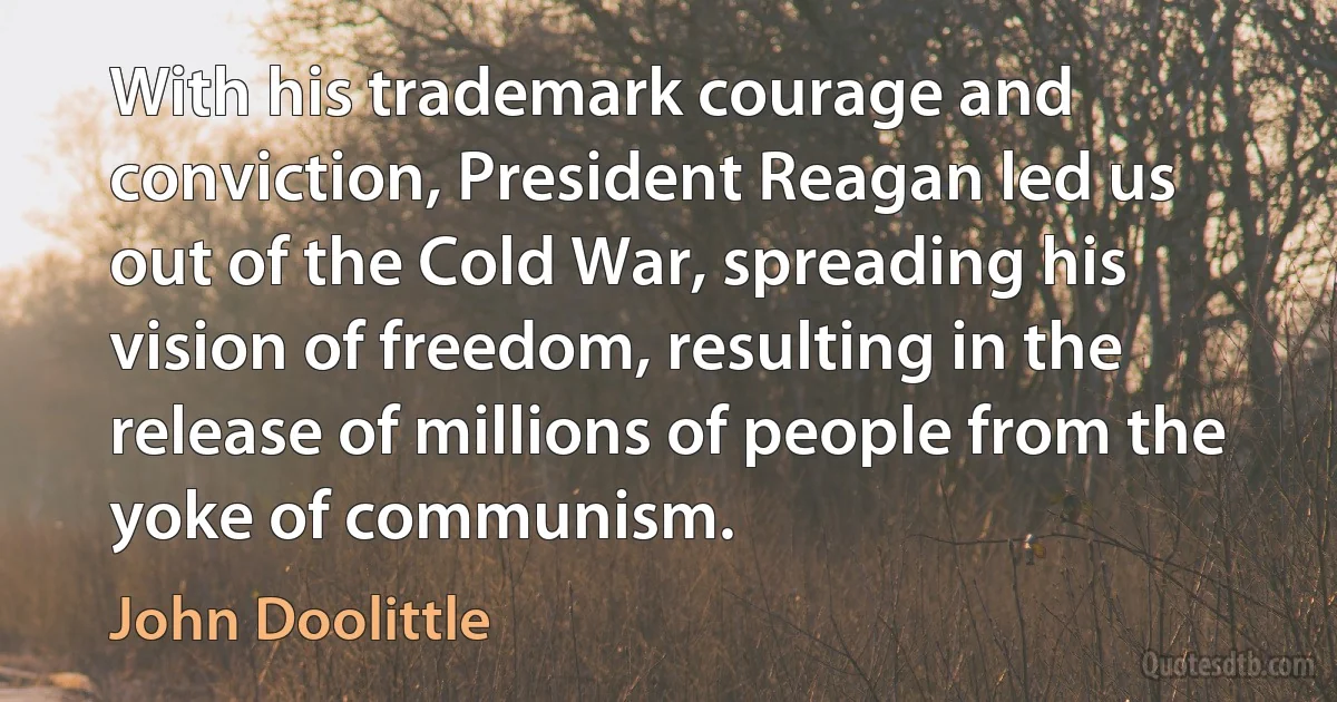 With his trademark courage and conviction, President Reagan led us out of the Cold War, spreading his vision of freedom, resulting in the release of millions of people from the yoke of communism. (John Doolittle)