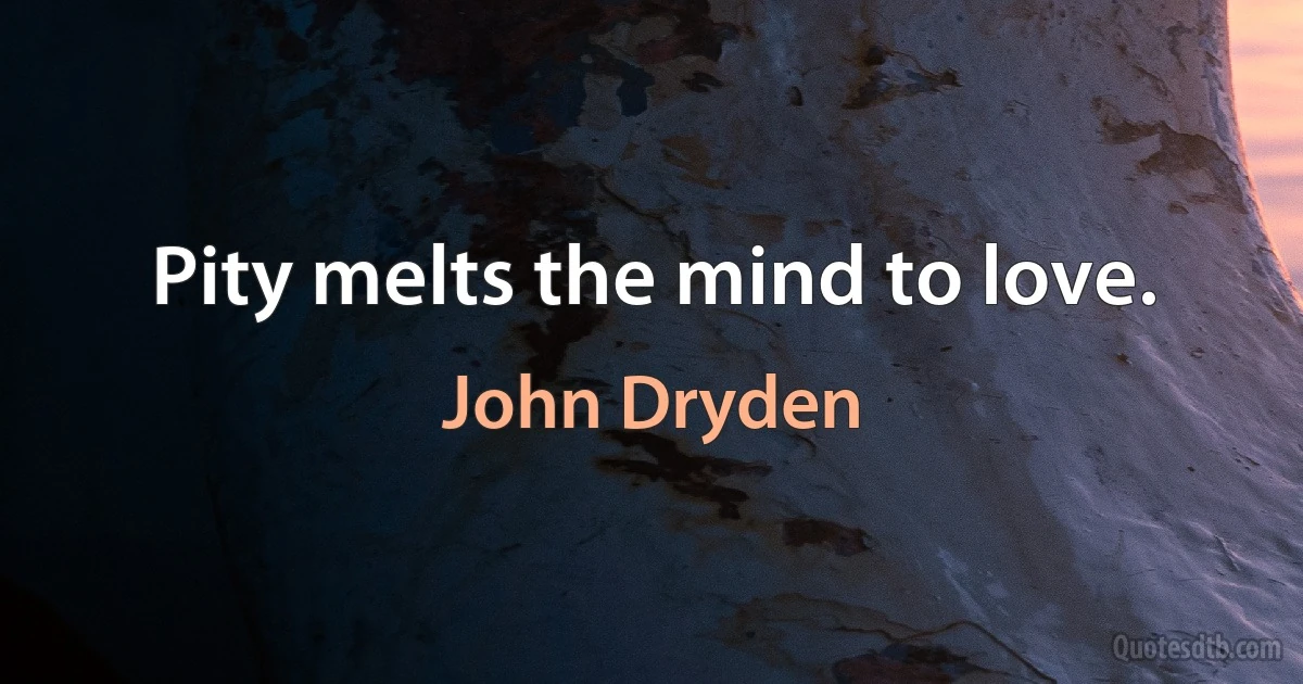 Pity melts the mind to love. (John Dryden)