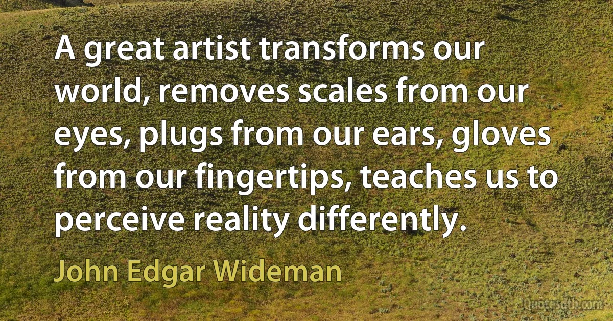 A great artist transforms our world, removes scales from our eyes, plugs from our ears, gloves from our fingertips, teaches us to perceive reality differently. (John Edgar Wideman)