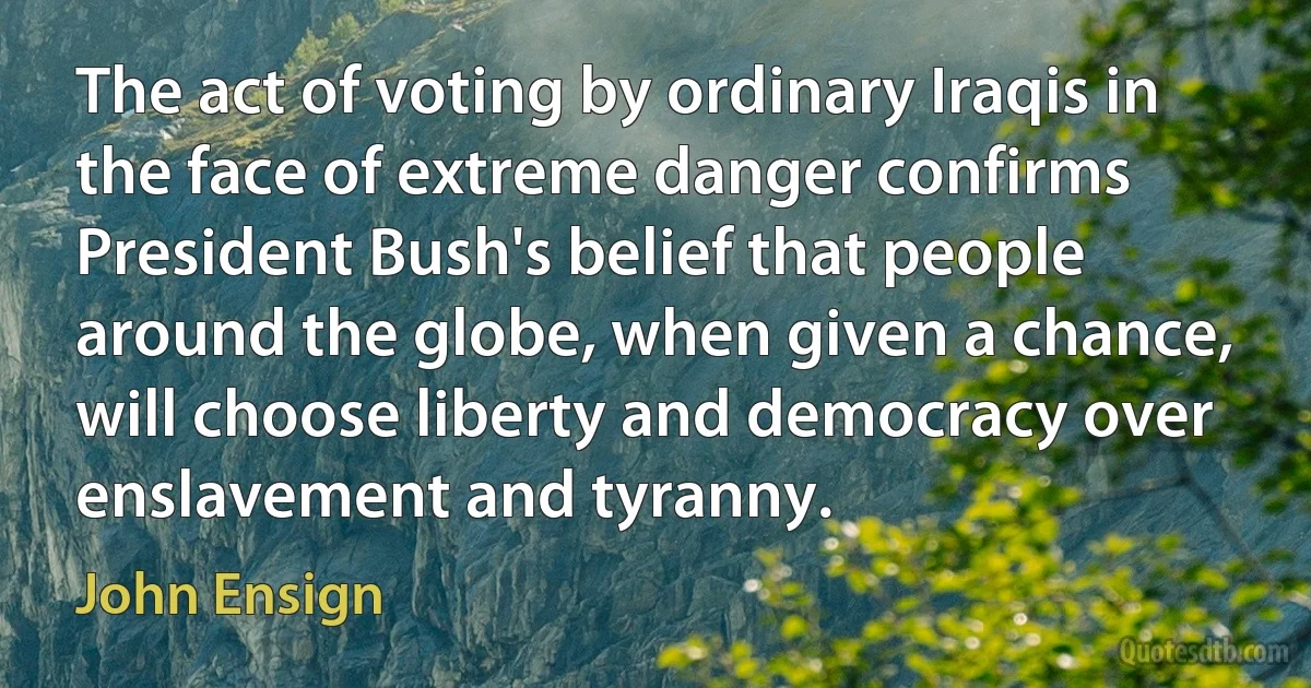 The act of voting by ordinary Iraqis in the face of extreme danger confirms President Bush's belief that people around the globe, when given a chance, will choose liberty and democracy over enslavement and tyranny. (John Ensign)