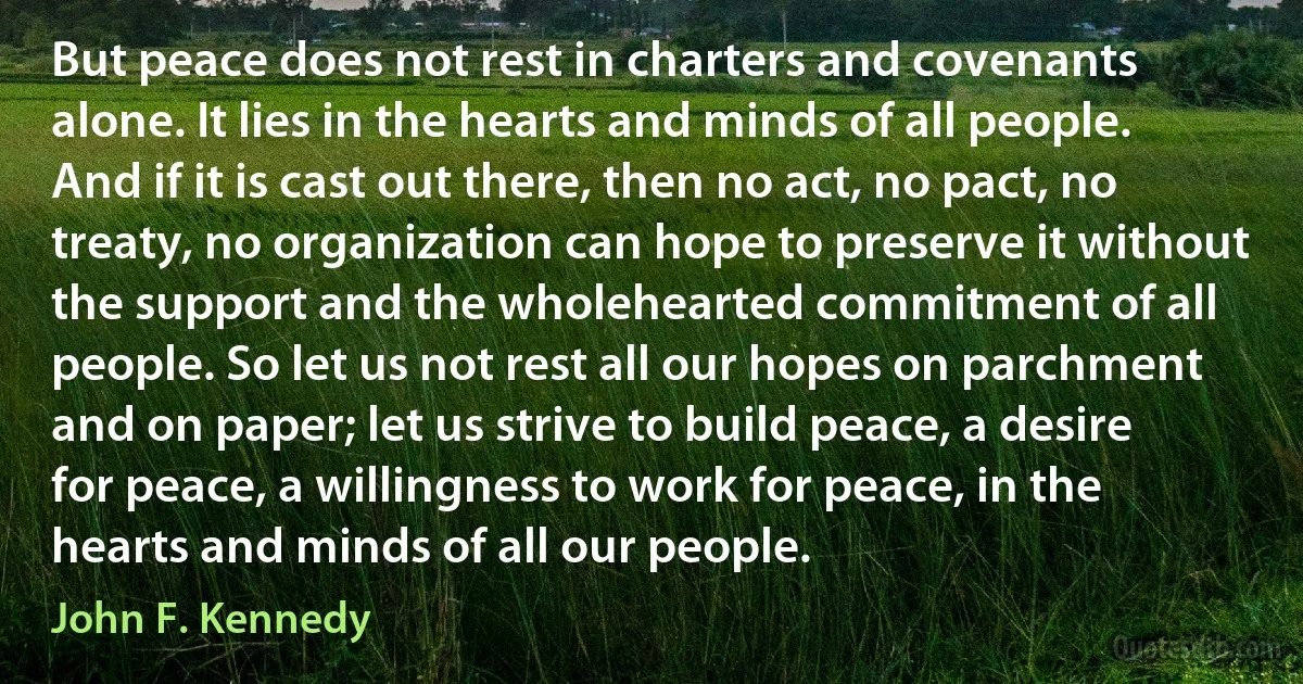 But peace does not rest in charters and covenants alone. It lies in the hearts and minds of all people. And if it is cast out there, then no act, no pact, no treaty, no organization can hope to preserve it without the support and the wholehearted commitment of all people. So let us not rest all our hopes on parchment and on paper; let us strive to build peace, a desire for peace, a willingness to work for peace, in the hearts and minds of all our people. (John F. Kennedy)