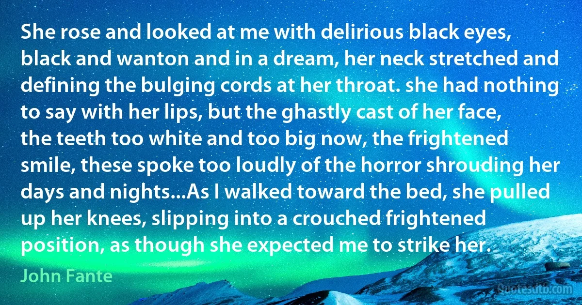 She rose and looked at me with delirious black eyes, black and wanton and in a dream, her neck stretched and defining the bulging cords at her throat. she had nothing to say with her lips, but the ghastly cast of her face, the teeth too white and too big now, the frightened smile, these spoke too loudly of the horror shrouding her days and nights...As I walked toward the bed, she pulled up her knees, slipping into a crouched frightened position, as though she expected me to strike her. (John Fante)