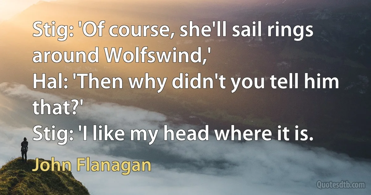 Stig: 'Of course, she'll sail rings around Wolfswind,'
Hal: 'Then why didn't you tell him that?'
Stig: 'I like my head where it is. (John Flanagan)