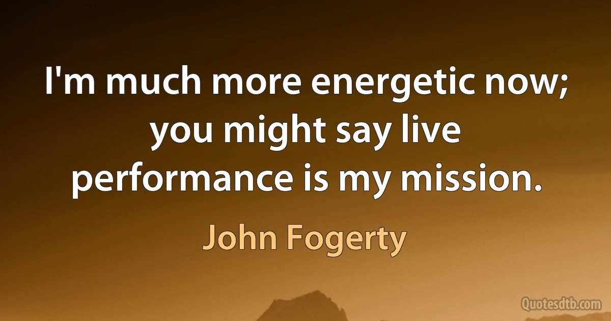 I'm much more energetic now; you might say live performance is my mission. (John Fogerty)