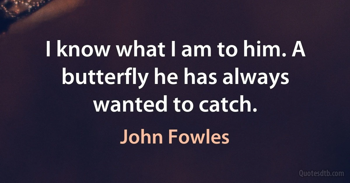 I know what I am to him. A butterfly he has always wanted to catch. (John Fowles)