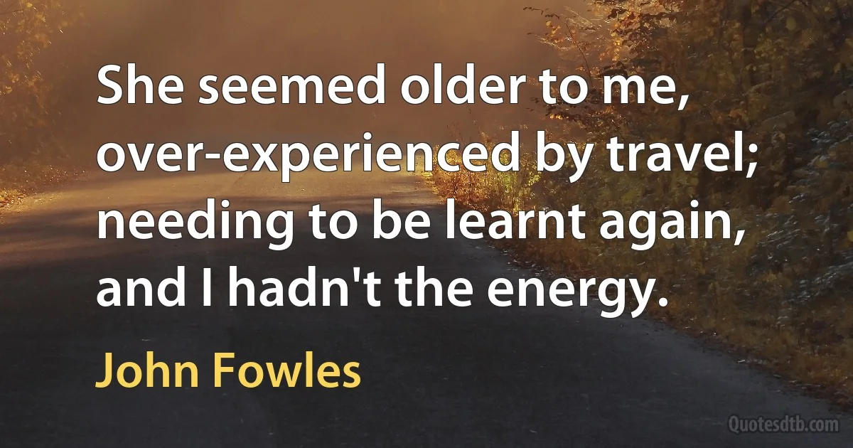 She seemed older to me, over-experienced by travel; needing to be learnt again, and I hadn't the energy. (John Fowles)