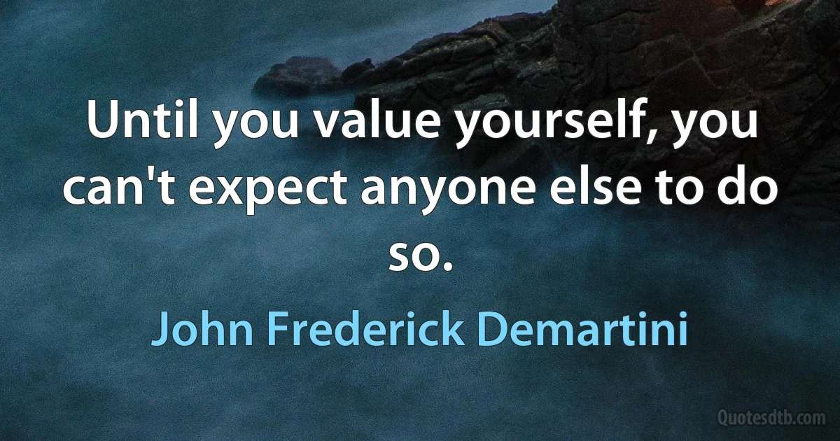 Until you value yourself, you can't expect anyone else to do so. (John Frederick Demartini)