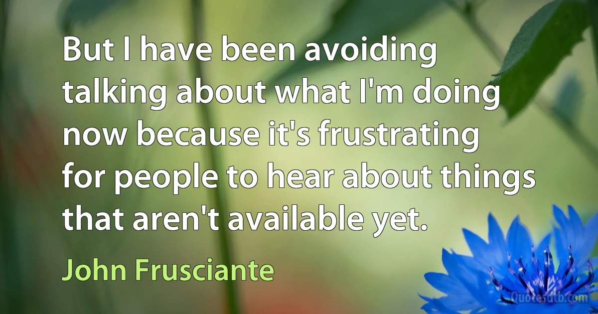 But I have been avoiding talking about what I'm doing now because it's frustrating for people to hear about things that aren't available yet. (John Frusciante)