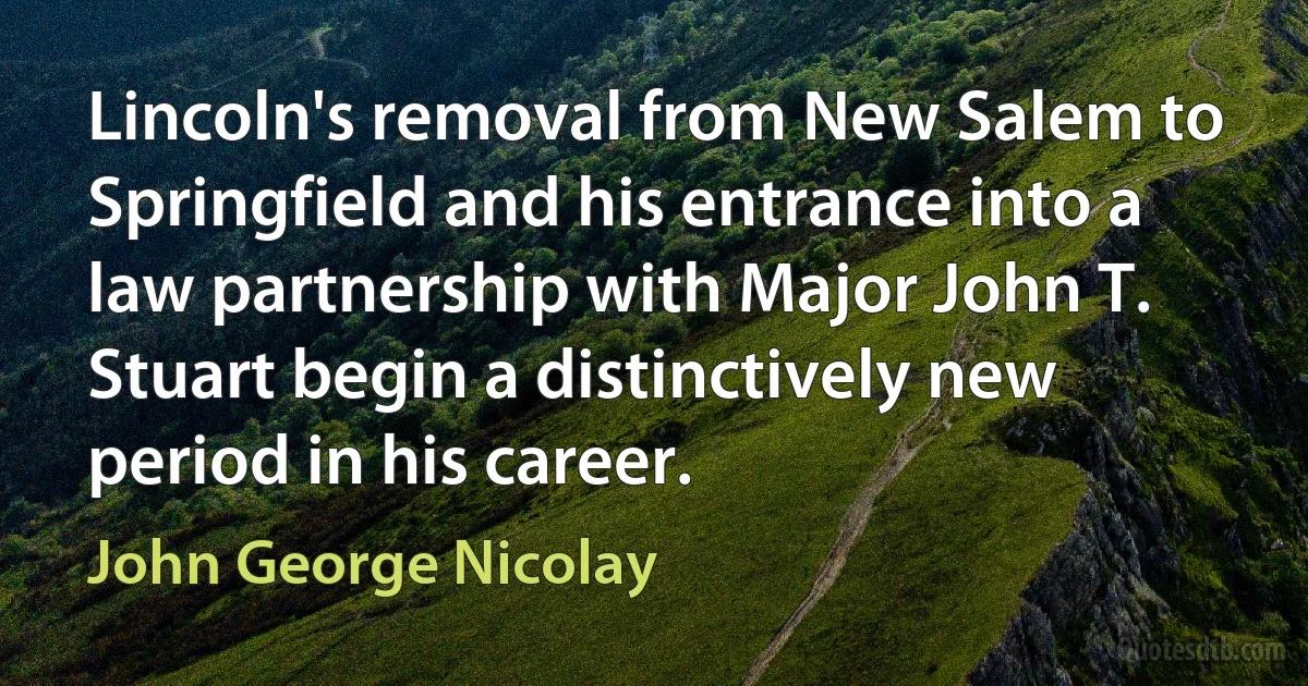 Lincoln's removal from New Salem to Springfield and his entrance into a law partnership with Major John T. Stuart begin a distinctively new period in his career. (John George Nicolay)