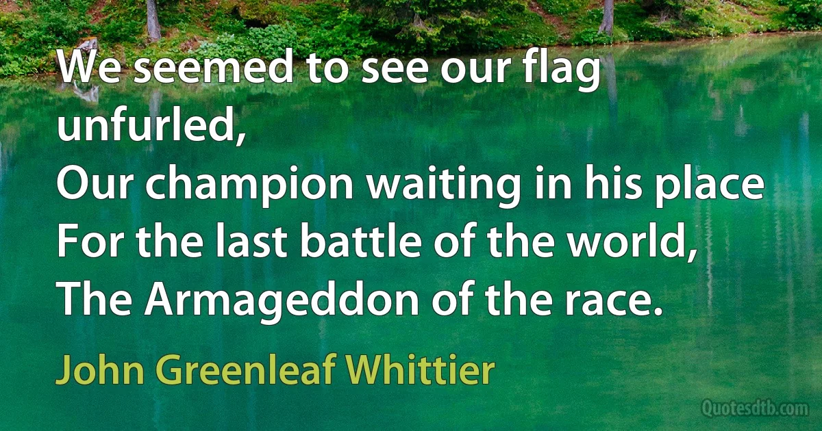 We seemed to see our flag unfurled,
Our champion waiting in his place
For the last battle of the world,
The Armageddon of the race. (John Greenleaf Whittier)