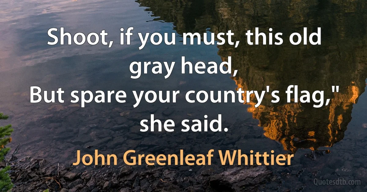 Shoot, if you must, this old gray head,
But spare your country's flag," she said. (John Greenleaf Whittier)