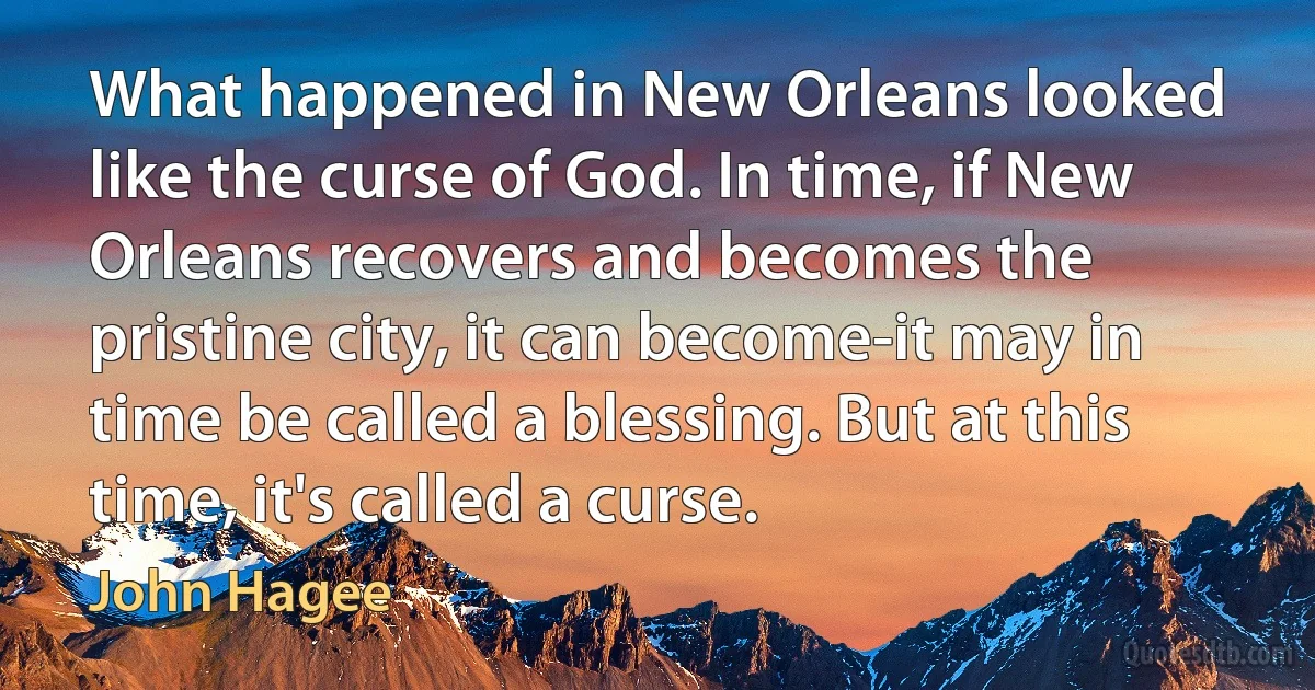 What happened in New Orleans looked like the curse of God. In time, if New Orleans recovers and becomes the pristine city, it can become-it may in time be called a blessing. But at this time, it's called a curse. (John Hagee)