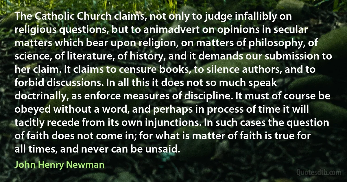 The Catholic Church claims, not only to judge infallibly on religious questions, but to animadvert on opinions in secular matters which bear upon religion, on matters of philosophy, of science, of literature, of history, and it demands our submission to her claim. It claims to censure books, to silence authors, and to forbid discussions. In all this it does not so much speak doctrinally, as enforce measures of discipline. It must of course be obeyed without a word, and perhaps in process of time it will tacitly recede from its own injunctions. In such cases the question of faith does not come in; for what is matter of faith is true for all times, and never can be unsaid. (John Henry Newman)