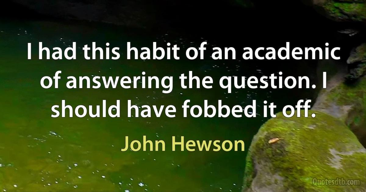 I had this habit of an academic of answering the question. I should have fobbed it off. (John Hewson)