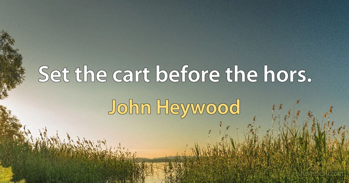 Set the cart before the hors. (John Heywood)