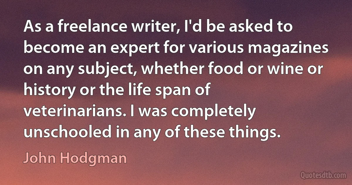 As a freelance writer, I'd be asked to become an expert for various magazines on any subject, whether food or wine or history or the life span of veterinarians. I was completely unschooled in any of these things. (John Hodgman)