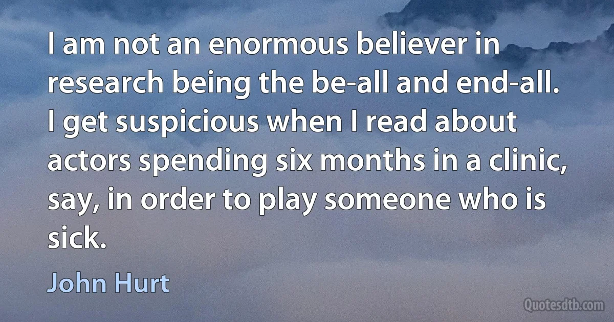 I am not an enormous believer in research being the be-all and end-all. I get suspicious when I read about actors spending six months in a clinic, say, in order to play someone who is sick. (John Hurt)