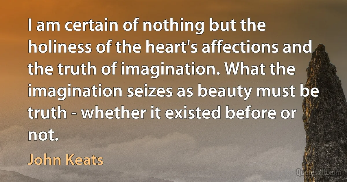 I am certain of nothing but the holiness of the heart's affections and the truth of imagination. What the imagination seizes as beauty must be truth - whether it existed before or not. (John Keats)