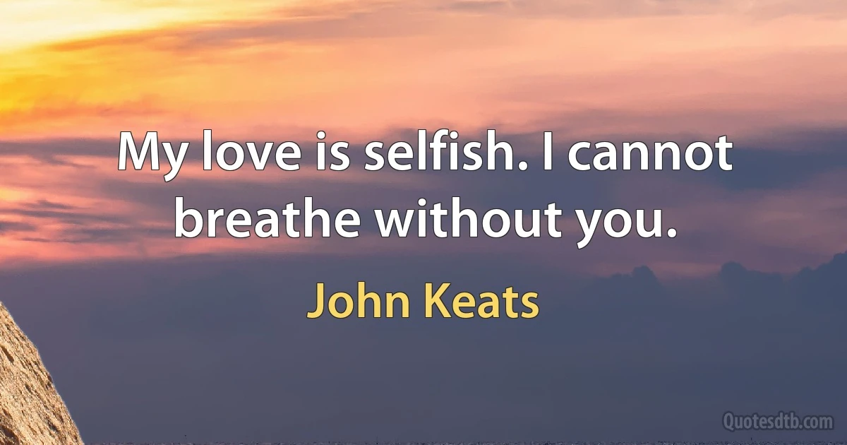 My love is selfish. I cannot breathe without you. (John Keats)