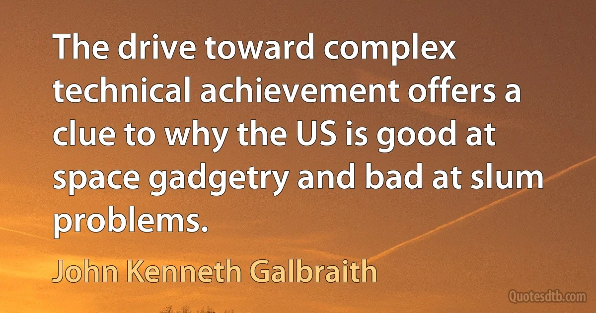 The drive toward complex technical achievement offers a clue to why the US is good at space gadgetry and bad at slum problems. (John Kenneth Galbraith)