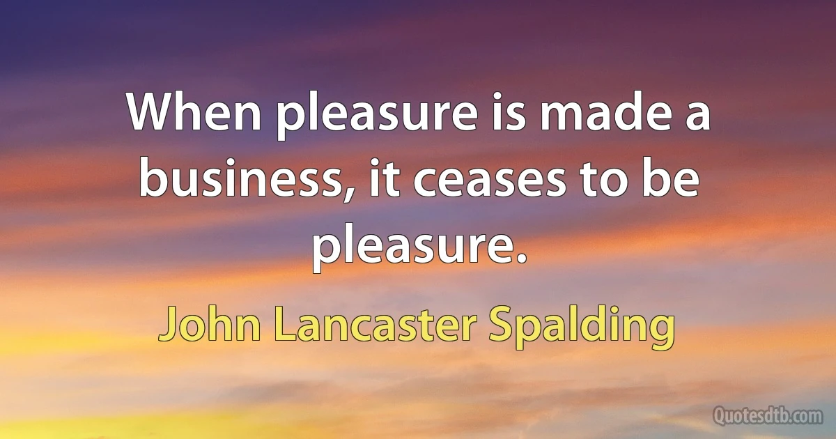 When pleasure is made a business, it ceases to be pleasure. (John Lancaster Spalding)