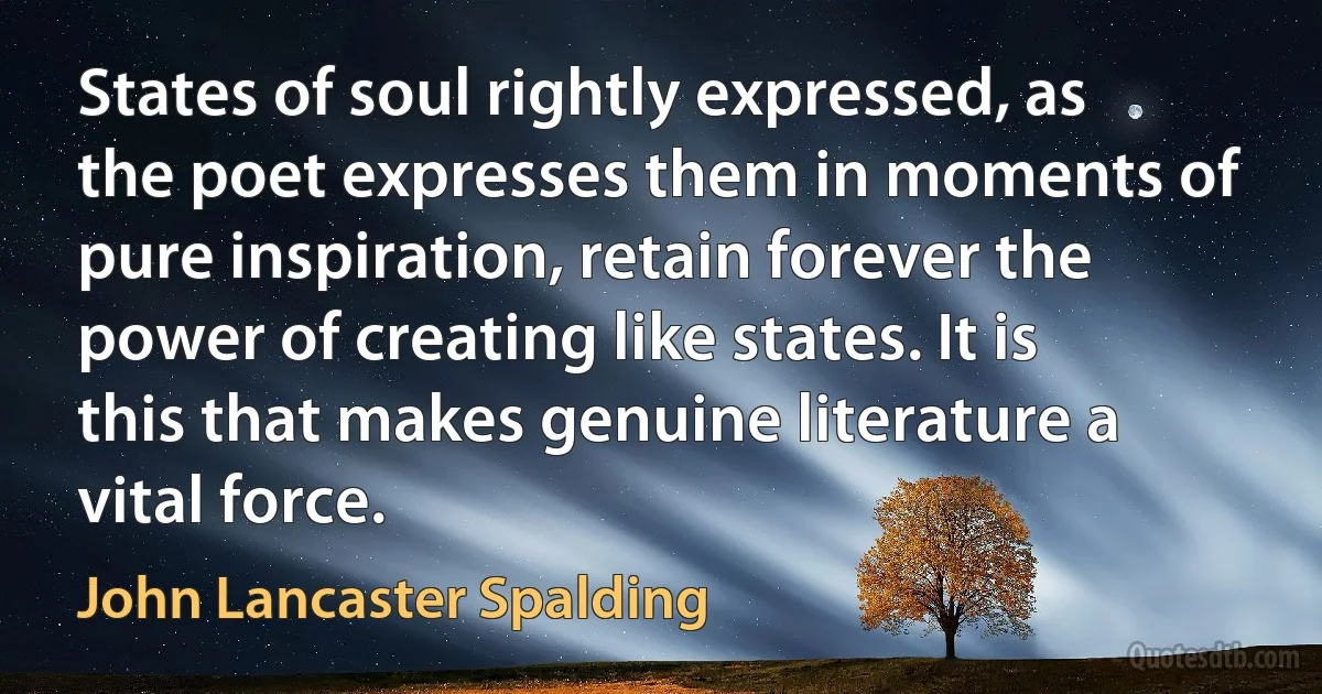 States of soul rightly expressed, as the poet expresses them in moments of pure inspiration, retain forever the power of creating like states. It is this that makes genuine literature a vital force. (John Lancaster Spalding)