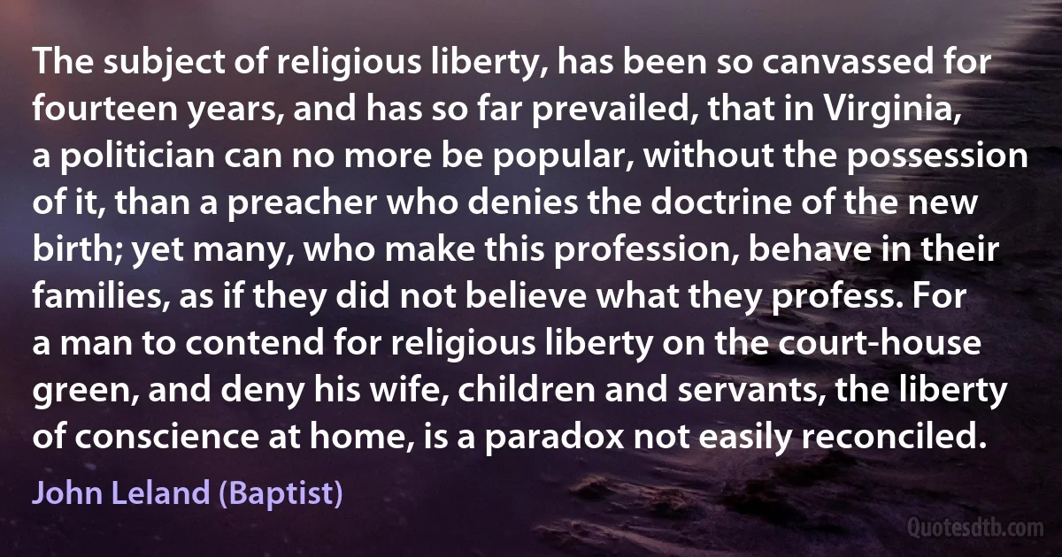 The subject of religious liberty, has been so canvassed for fourteen years, and has so far prevailed, that in Virginia, a politician can no more be popular, without the possession of it, than a preacher who denies the doctrine of the new birth; yet many, who make this profession, behave in their families, as if they did not believe what they profess. For a man to contend for religious liberty on the court-house green, and deny his wife, children and servants, the liberty of conscience at home, is a paradox not easily reconciled. (John Leland (Baptist))