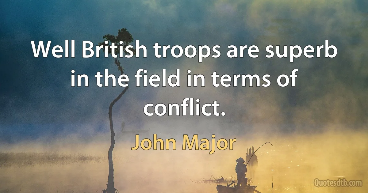 Well British troops are superb in the field in terms of conflict. (John Major)