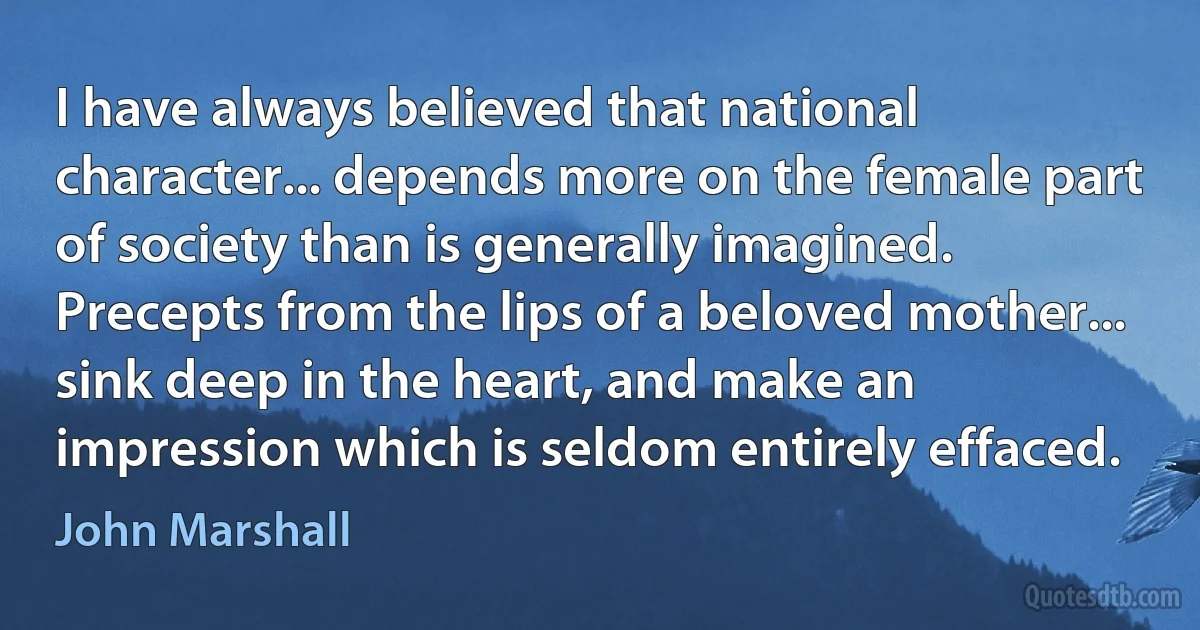 I have always believed that national character... depends more on the female part of society than is generally imagined. Precepts from the lips of a beloved mother... sink deep in the heart, and make an impression which is seldom entirely effaced. (John Marshall)