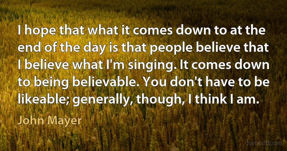 I hope that what it comes down to at the end of the day is that people believe that I believe what I'm singing. It comes down to being believable. You don't have to be likeable; generally, though, I think I am. (John Mayer)