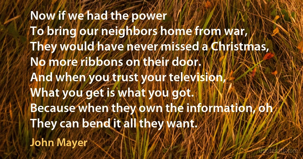 Now if we had the power
To bring our neighbors home from war,
They would have never missed a Christmas,
No more ribbons on their door.
And when you trust your television,
What you get is what you got.
Because when they own the information, oh
They can bend it all they want. (John Mayer)