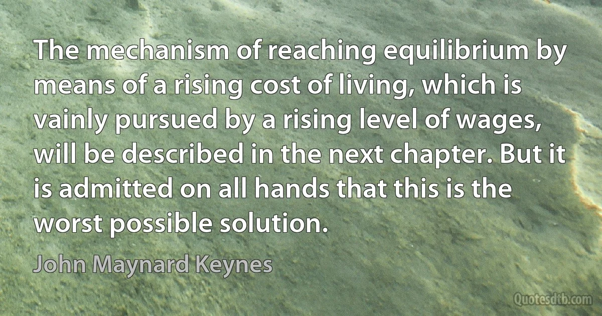 The mechanism of reaching equilibrium by means of a rising cost of living, which is vainly pursued by a rising level of wages, will be described in the next chapter. But it is admitted on all hands that this is the worst possible solution. (John Maynard Keynes)