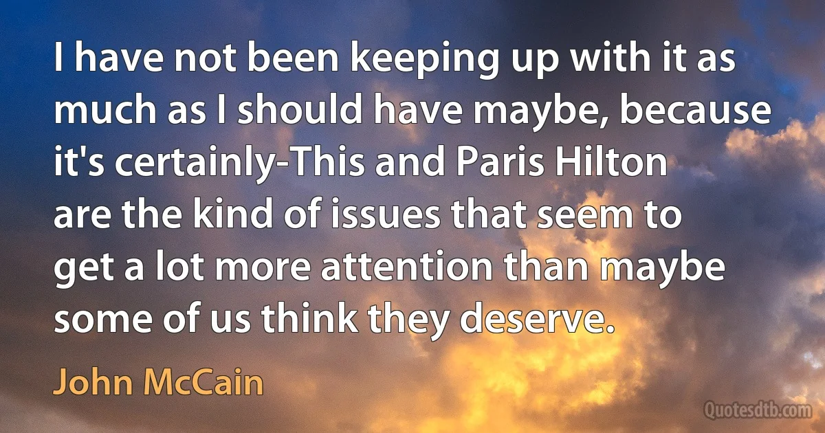 I have not been keeping up with it as much as I should have maybe, because it's certainly-This and Paris Hilton are the kind of issues that seem to get a lot more attention than maybe some of us think they deserve. (John McCain)