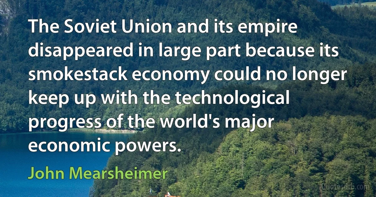 The Soviet Union and its empire disappeared in large part because its smokestack economy could no longer keep up with the technological progress of the world's major economic powers. (John Mearsheimer)