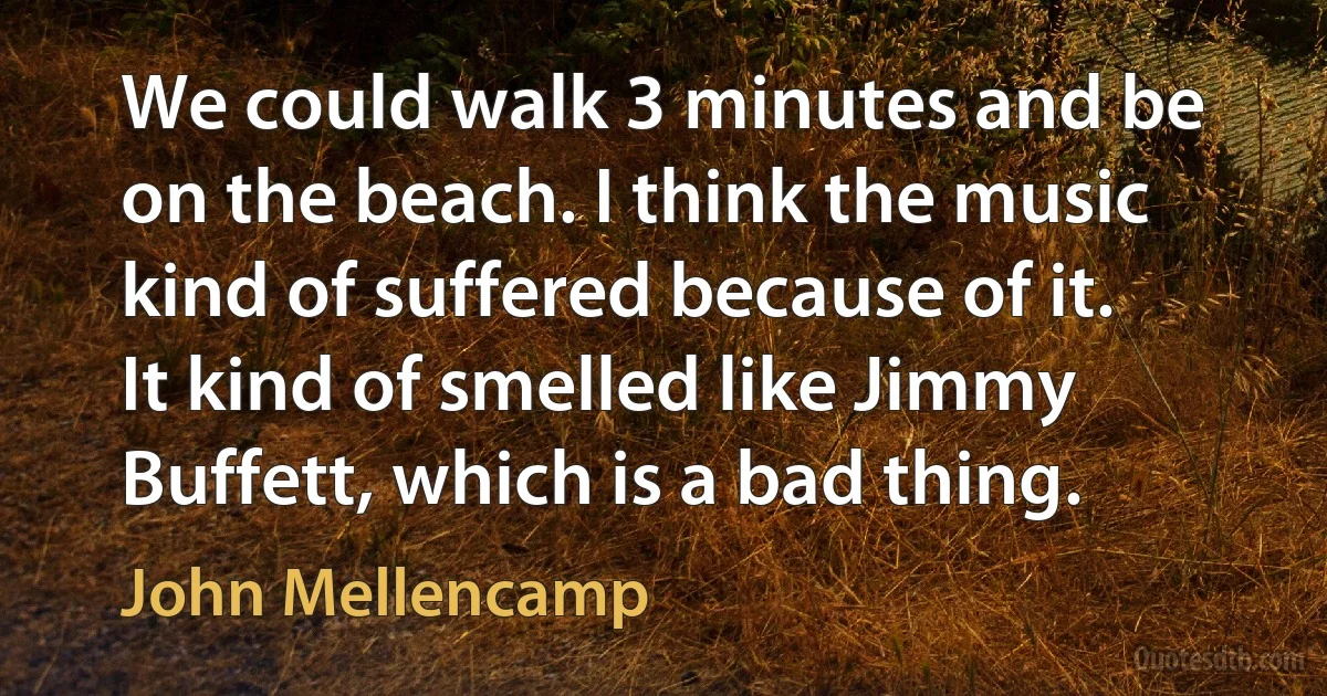 We could walk 3 minutes and be on the beach. I think the music kind of suffered because of it. It kind of smelled like Jimmy Buffett, which is a bad thing. (John Mellencamp)